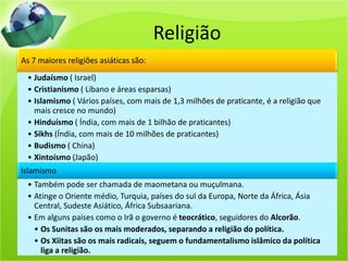 Religião
As 7 maiores religiões asiáticas são:
• Judaísmo ( Israel)
• Cristianismo ( Líbano e áreas esparsas)
• Islamismo ( Vários países, com mais de 1,3 milhões de praticante, é a religião que
mais cresce no mundo)
• Hinduísmo ( Índia, com mais de 1 bilhão de praticantes)
• Sikhs (Índia, com mais de 10 milhões de praticantes)
• Budismo ( China)
• Xintoísmo (Japão)
Islamismo
• Também pode ser chamada de maometana ou muçulmana.
• Atinge o Oriente médio, Turquia, países do sul da Europa, Norte da África, Ásia
Central, Sudeste Asiático, África Subsaariana.
• Em alguns países como o Irã o governo é teocrático, seguidores do Alcorão.
• Os Sunitas são os mais moderados, separando a religião do política.
• Os Xiitas são os mais radicais, seguem o fundamentalismo islâmico da política
liga a religião.
 