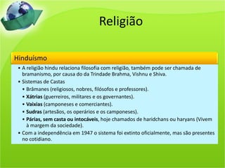 Religião
Hinduísmo
• A religião hindu relaciona filosofia com religião, também pode ser chamada de
bramanismo, por causa do da Trindade Brahma, Vishnu e Shiva.
• Sistemas de Castas
• Brâmanes (religiosos, nobres, filósofos e professores).
• Xátrias (guerreiros, militares e os governantes).
• Vaixias (camponeses e comerciantes).
• Sudras (artesãos, os operários e os camponeses).
• Párias, sem casta ou intocáveis, hoje chamados de haridchans ou haryans (Vivem
à margem da sociedade).
• Com a independência em 1947 o sistema foi extinto oficialmente, mas são presentes
no cotidiano.
 