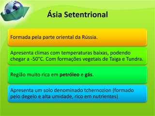 Ásia Setentrional
Formada pela parte oriental da Rússia.
Apresenta climas com temperaturas baixas, podendo
chegar a -50°C. Com formações vegetais de Taiga e Tundra.
Região muito rica em petróleo e gás.
Apresenta um solo denominado tchernozion (formado
pelo degelo e alta umidade, rico em nutrientes)
 