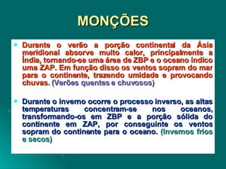 MONÇÕES Durante o verão a porção continental da Ásia meridional absorve muito calor, principalmente a Índia, tornando-se uma área de ZBP e o oceano índico uma ZAP. Em função disso os ventos sopram do mar para o continente, trazendo umidade e provocando chuvas.  (Verões quentes e chuvosos) Durante o inverno ocorre o processo inverso, as altas temperaturas concentram-se nos oceanos, transformando-os em ZBP e a porção sólida do continente em ZAP, por conseguinte os ventos sopram do continente para o oceano.  (Invernos frios e secos) 