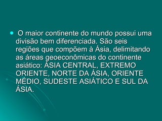 O maior continente do mundo possui uma divisão bem diferenciada. São seis regiões que compõem à Ásia, delimitando as áreas geoeconômicas do continente asiático: ÁSIA CENTRAL, EXTREMO ORIENTE, NORTE DA ÁSIA, ORIENTE MÉDIO, SUDESTE ASIÁTICO E SUL DA ÁSIA. 