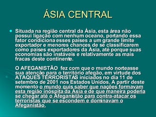 ÁSIA CENTRAL Situada na região central da Ásia, esta área não possui ligação com nenhum oceano, portando essa fator condiciona esses países a um grande limite exportador e menores chances de se classificarem como países exportadores da Ásia, até porque suas economias são instáveis e relativamente as mais fracas deste continente.  O AFEGANISTÃO  fez com que o mundo norteasse sua atenção para o território afegão, em virtude dos ATAQUES TERRORISTAS iniciados no dia 11 de setembro de 2001 nos Estados Unidos. A partir deste momento  o mundo quis saber que nações formavam esta região inóspita da Ásia e de que maneira poderia se chegar até o Afeganistão para contra-atacar os terroristas que se escondem e dominavam o Afeganistão. 