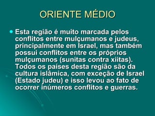 ORIENTE MÉDIO Esta região é muito marcada pelos conflitos entre mulçumanos e judeus, principalmente em Israel, mas também possui conflitos entre os próprios mulçumanos (sunitas contra xiitas). Todos os países desta região são da cultura islâmica, com exceção de Israel (Estado judeu) e isso levou ao fato de ocorrer inúmeros conflitos e guerras.  
