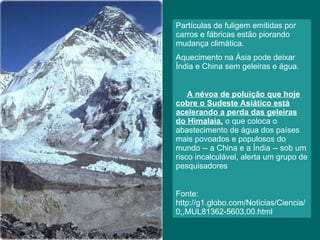 Partículas de fuligem emitidas por carros e fábricas estão piorando mudança climática.  Aquecimento na Ásia pode deixar Índia e China sem geleiras e água. A névoa de poluição que hoje cobre o Sudeste Asiático está acelerando a perda das geleiras do Himalaia,  o que coloca o abastecimento de água dos países mais povoados e populosos do mundo -- a China e a Índia -- sob um risco incalculável, alerta um grupo de pesquisadores Fonte:  http://g1.globo.com/Noticias/Ciencia/0,,MUL81362-5603,00.html 