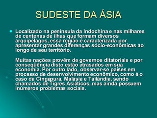 SUDESTE DA ÁSIA Localizado na península da Indochina e nas milhares de centenas de ilhas que formam diversos arquipélagos, essa região é caracterizada por apresentar grandes diferenças sócio-econômicas ao longo de seu território.  Muitas nações provêm de governos ditatoriais e por conseqüência disto estão atrasados em sua economia. Por outro lado, observar-se países em processo de desenvolvimento econômico, como é o caso da Cingapura, Malásia e Tailândia, sendo chamados de Tigres Asiáticos, mas ainda possuem inúmeros problemas sociais.  