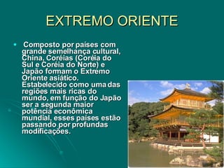 EXTREMO ORIENTE Composto por países com grande semelhança cultural, China, Coréias (Coréia do Sul e Coréia do Norte) e Japão formam o Extremo Oriente asiático. Estabelecido como uma das regiões mais ricas do mundo, em função do Japão ser a segunda maior potência econômica mundial, esses países estão passando por profundas modificações.  