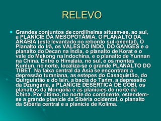 RELEVO Grandes conjuntos de cordilheiras situam-se, ao sul, a PLANÍCIE DA MESOPOTÂMIA, O PLANALTO DA ARÁBIA (este levantado no rebordo sul-oriental), O Planalto do Irã, os VALES DO INDO, DO GANGES e o planalto do Decan na Índia, o planalto de Korat e o vale do Mekong na Indochina, e o planalto de Yunnan na China. Entre o Himalaia, no sul, e os montes Kunlun, no norte, localiza-se o grande PLANALTO DO TIBET. Na faixa central da Ásia se encontram a depressão turaniana, as estepes do Casaquistão, do Quirguistão e do Isin, a bacia do Tarim, a depressão da Dzungária, a PLANÍCIE DESÉRTICA DE GOBI, os planaltos da Mongólia e as planícies do norte da China. Por último, no norte do continente, estendem-se a grande planície da Sibéria ocidental, o planalto da Sibéria central e a planície de Kolima.  