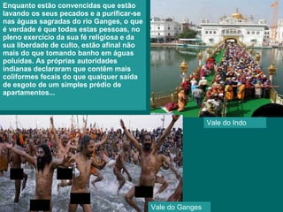 Enquanto estão convencidas que estão lavando os seus pecados e a purificar-se nas águas sagradas do rio Ganges, o que é verdade é que todas estas pessoas, no pleno exercício da sua fé religiosa e da sua liberdade de culto, estão afinal não mais do que tomando banho em águas poluídas. As próprias autoridades indianas declararam que contêm mais coliformes fecais do que qualquer saída de esgoto de um simples prédio de apartamentos...  Vale do Ganges Vale do Indo 