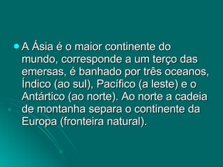 A Ásia é o maior continente do mundo, corresponde a um terço das emersas, é banhado por três oceanos, Índico (ao sul), Pacífico (a leste) e o Antártico (ao norte). Ao norte a cadeia de montanha separa o continente da Europa (fronteira natural).  
