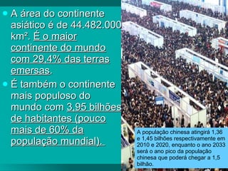 A área do continente asiático é de  44.482.000 km².  É o maior continente do mundo com 29,4% das terras emersas .   É também o continente mais populoso do mundo com  3,95 bilhões de habitantes (pouco mais de 60% da população mundial).   A população chinesa atingirá 1,36 e 1,45 bilhões respectivamente em 2010 e 2020, enquanto o ano 2033 será o ano pico da população chinesa que poderá chegar a 1,5 bilhão.  