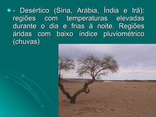 - Desértico (Síria, Arábia, Índia e Irã): regiões com temperaturas elevadas durante o dia e frias à noite. Regiões áridas com baixo índice pluviométrico (chuvas) 