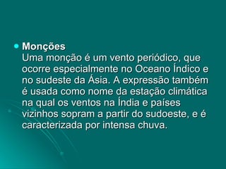 Monções Uma monção é um vento periódico, que ocorre especialmente no Oceano Índico e no sudeste da Ásia. A expressão também é usada como nome da estação climática na qual os ventos na Índia e países vizinhos sopram a partir do sudoeste, e é caracterizada por intensa chuva.  
