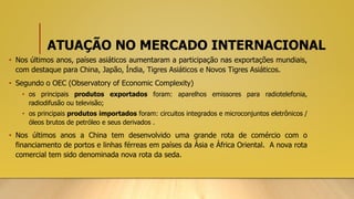 ATUAÇÃO NO MERCADO INTERNACIONAL
• Nos últimos anos, países asiáticos aumentaram a participação nas exportações mundiais,
com destaque para China, Japão, Índia, Tigres Asiáticos e Novos Tigres Asiáticos.
• Segundo o OEC (Observatory of Economic Complexity)
• os principais produtos exportados foram: aparelhos emissores para radiotelefonia,
radiodifusão ou televisão;
• os principais produtos importados foram: circuitos integrados e microconjuntos eletrônicos /
óleos brutos de petróleo e seus derivados .
• Nos últimos anos a China tem desenvolvido uma grande rota de comércio com o
financiamento de portos e linhas férreas em países da Ásia e África Oriental. A nova rota
comercial tem sido denominada nova rota da seda.
 
