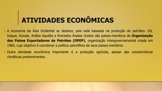 ATIVIDADES ECONÔMICAS
• A economia da Ásia Ocidental se destaca, pois está baseada na produção de petróleo. Irã,
Iraque, Kuwait, Arábia Saudita e Emirados Árabes Unidos são países-membros da Organização
dos Países Exportadores de Petróleo (OPEP), organização intergovernamental criada em
1960, cujo objetivo é coordenar a política petrolífera de seus países-membros.
• Outra atividade econômica importante é a produção agrícola, apesar das características
climáticas predominantes.
 
