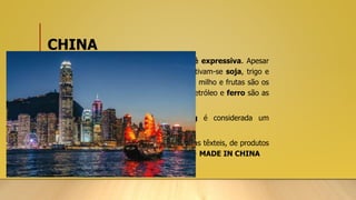 CHINA
• Além do setor industrial, a produção agropecuária é expressiva. Apesar
da existência de áreas desérticas e montanhosas, cultivam-se soja, trigo e
sorgo na porção norte. No sul, arroz, cana-de-açúcar, milho e frutas são os
principais cultivos. As reservas de carvão mineral, petróleo e ferro são as
principais no território chinês.
• A Região Administrativa Especial de Hong Kong é considerada um
importante centro financeiro.
• O setor industrial é expressivo, tendo nas indústrias têxteis, de produtos
eletrônicos e de brinquedos as principais produções. -> MADE IN CHINA
 