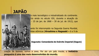 JAPÃO
• O Japão é considerado o país mais tecnológico e industrializado do continente.
Esses processos tiveram início ainda no século XIX, durante a atuação do
imperador Meiji (Era Meiji - 25 de jan. de 1868 – 30 de jul. de 1912), que
governou por 45 anos.
• Esse período de desenvolvimento foi interrompido na Segunda Guerra Mundial,
devido ao ataque com as bombas atômicas (Hiroshima e Nagasaki – 6 e 9 de
agosto de 1945), o que obrigou o governo a reconstruir o território e a
economia.
• As produções naval, automobilística, microeletrônica, eletrônica, na
informática, robótica, química etc. são destaques na economia japonesa.
• O setor agrícola produz arroz, chá, trigo, batata, entre outros, além da
criação de bovinos, suínos e aves. Por ser um país insular, a indústria
pesqueira é uma das mais desenvolvidas do mundo.
Xogunato: Comandante do Exército Imperial (Xogum)
 