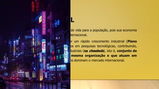 COREIA DO SUL
• A Coreia do Sul apresenta ótima qualidade de vida para a população, pois sua economia
é diversificada e competitiva no mercado internacional.
• Durante a Guerra Fria, o país passou por um rápido crescimento industrial (Plano
Marshall), o que possibilitou investimentos em pesquisas tecnológicas, contribuindo,
assim, para a criação de conglomerados industriais (os chaebols), isto é, conjunto de
empresas que fazem parte de uma mesma organização e que atuam em
diferentes áreas. Os produtos sul-coreanos dominam o mercado internacional.
 