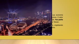 SINGAPURA
• Singapura é uma cidade-estado composta de 63 ilhas e tem sua economia
baseada no setor de serviços bancários, na alta tecnologia e no turismo. O setor
econômico está baseado no livre comércio, voltado para a exportação. Faz parte
dos Tigres Asiáticos, juntamente com Hong Kong, Coreia do Sul e Taiwan.
• A indústria de transformação é predominante e diversificada, englobando
refino de petróleo, eletrônica, ciências biomédicas, entre outros.
 