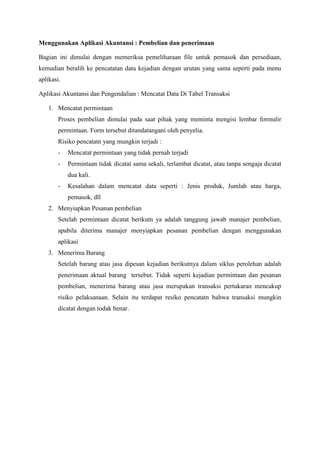 Menggunakan Aplikasi Akuntansi : Pembelian dan penerimaan
Bagian ini dimulai dengan memeriksa pemeliharaan file untuk pemasok dan persediaan,
kemudian beralih ke pencatatan data kejadian dengan urutan yang sama seperti pada menu
aplikasi.
Aplikasi Akuntansi dan Pengendalian : Mencatat Data Di Tabel Transaksi
1. Mencatat permintaan
Proses pembelian dimulai pada saat pihak yang meminta mengisi lembar formulir
permintaan. Form tersebut ditandatangani oleh penyelia.
Risiko pencatatn yang mungkin terjadi :
- Mencatat permintaan yang tidak pernah terjadi
- Permintaan tidak dicatat sama sekali, terlambat dicatat, atau tanpa sengaja dicatat
dua kali.
- Kesalahan dalam mencatat data seperti : Jenis produk, Jumlah atau harga,
pemasok, dll
2. Menyiapkan Pesanan pembelian
Setelah permintaan dicatat berikutn ya adalah tanggung jawab manajer pembelian,
apabila diterima manajer menyiapkan pesanan pembelian dengan menggunakan
aplikasi
3. Menerima Barang
Setelah barang atau jasa dipesan kejadian berikutnya dalam siklus perolehan adalah
penerimaan aktual barang tersebut. Tidak seperti kejadian permintaan dan pesanan
pembelian, menerima barang atau jasa merupakan transaksi pertukaran mencakup
risiko pelaksanaan. Selain itu terdapat resiko pencatatn bahwa transaksi mungkin
dicatat dengan todak benar.
 