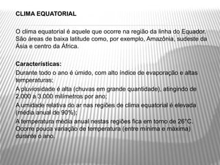    CLIMA EQUATORIAL
    
   O clima equatorial é aquele que ocorre na região da linha do Equador. 
    São áreas de baixa latitude como, por exemplo, Amazônia, sudeste da 
    Ásia e centro da África.
    
   Características:
   Durante todo o ano é úmido, com alto índice de evaporação e altas 
    temperaturas;
   A pluviosidade é alta (chuvas em grande quantidade), atingindo de 
    2.000 a 3.000 milímetros por ano;
   A umidade relativa do ar nas regiões de clima equatorial é elevada 
    (média anual de 90%);
   A temperatura média anual nestas regiões fica em torno de 26°C. 
    Ocorre pouca variação de temperatura (entre mínima e máxima) 
    durante o ano.
 