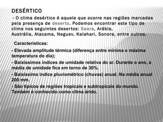    DESÉRTICO
    - O clima desér tico é aquele que ocorre nas regiões marcadas
    pela presença de  deser to. Podemos encontrar este tipo de
    clima nos seguintes deser tos: Saara, Arábia,
    Austrália, Atacama, Neguev, Kalahari, Sonora, entre outros.
     Características:
   - Elevada amplitude térmica (diferença entre mínima e máxima
    temperatura do dia);
   - Baixíssimos índices de umidade relativa do ar. Durante o ano, a
    média de umidade fica em torno de 30%.
   - Baixíssimo índice pluviométrico (chuvas) anual. Na média anual
    200 mm.
   - São típicos de regiões tropicais e subtropicais do mundo.
    Também é conhecido como clima árido.
 