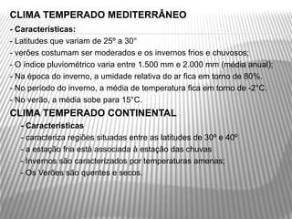 CLIMA TEMPERADO MEDITERRÂNEO
- Características:
- Latitudes que variam de 25º a 30°
- verões costumam ser moderados e os invernos frios e chuvosos;
- O índice pluviométrico varia entre 1.500 mm e 2.000 mm (média anual);
- Na época do inverno, a umidade relativa do ar fica em torno de 80%. 
- No período do inverno, a média de temperatura fica em torno de -2°C. 
- No verão, a média sobe para 15°C.
CLIMA TEMPERADO CONTINENTAL
-   - Características
-   - caracteriza regiões situadas entre as latitudes de 30º e 40º
-   - a estação fria está associada à estação das chuvas
-   - Invernos são caracterizados por temperaturas amenas;
-   - Os Verões são quentes e secos.
 