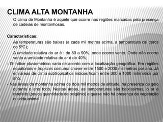 CLIMA ALTA MONTANHA
-   O clima de Montanha é aquele que ocorre nas regiões marcadas pela presença 
    de cadeias de montanhosas. 

Características:
-  As temperaturas são baixas (a cada mil metros acima, a temperatura cai cerca 
   de 5ºC);
-  A umidade relativa do ar é : de 80 a 90%, onde ocorre vento. Onde não ocorre 
   vento a umidade relativa do ar é de 40%;
- O índice pluviométrico varia de acordo com a localização geográfica. Em regiões 
   equatoriais e tropicais costuma chover entre 1500 e 2000 milímetros por ano. Já 
   em áreas de clima subtropical os índices ficam entre 300 e 1000 milímetros por 
   ano.
- Nas áreas da montanha acima de dois mil metros de altitude, há presença de gelo 
   durante  o  ano  todo.  Nestas  áreas,  as  temperaturas  são  baixíssimas,  o  ar  é 
   rarefeito (pouca quantidade de oxigênio) e quase não há presença de vegetação 
   ou vida animal.
 