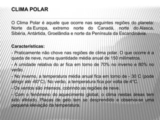    CLIMA POLAR

   O  Clima  Polar  é  aquele  que  ocorre  nas  seguintes  regiões  do  planeta: 
    Norte  da Europa,  extremo  norte  do  Canadá,  norte  do Alasca, 
    Sibéria, Antártida, Groelândia e norte da Península da Escandinávia.


   Características:
   - Praticamente não chove nas regiões de clima polar. O que ocorre é a 
    queda de neve, numa quantidade média anual de 150 milímetros.
   - A  umidade  relativa  do  ar  fica  em  torno de  70%  no  inverno  e  80%  no 
    verão.
   - No inverno, a temperatura média anual fica em torno de - 30 C (pode 
    atingir até -60°C). No verão, a temperatura fica por volta de 4°C.
   - Os ventos são intensos, cobrindo as regiões de neve.
   -  Com  o  fenômeno  do aquecimento  global,  o  clima  nestas  áreas  tem 
    sido  afetado.  Placas  de  gelo  tem  se  desprendido  e  observa-se  uma 
    pequena elevação da temperatura.
 