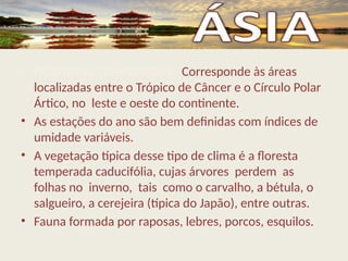 • FLORESTAS TEMPERADAS– Corresponde às áreas
localizadas entre o Trópico de Câncer e o Círculo Polar
Ártico, no leste e oeste do continente.
• As estações do ano são bem definidas com índices de
umidade variáveis.
• A vegetação típica desse tipo de clima é a floresta
temperada caducifólia, cujas árvores perdem as
folhas no inverno, tais como o carvalho, a bétula, o
salgueiro, a cerejeira (típica do Japão), entre outras.
• Fauna formada por raposas, lebres, porcos, esquilos.
 