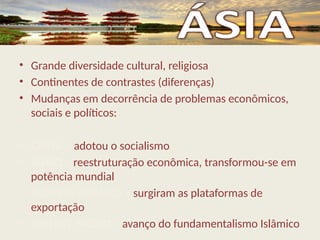 • Grande diversidade cultural, religiosa
• Continentes de contrastes (diferenças)
• Mudanças em decorrência de problemas econômicos,
sociais e políticos:
• CHINA – adotou o socialismo
• JAPÃO – reestruturação econômica, transformou-se em
potência mundial
• SUDESTE ASIÁTICO – surgiram as plataformas de
exportação
• ORIENTE MÉDIO – avanço do fundamentalismo Islâmico
 