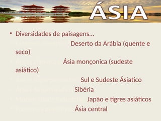 • Diversidades de paisagens...
• Extensos desertos: Deserto da Arábia (quente e
seco)
• Áreas chuvosas: Ásia monçonica (sudeste
asiático)
• Áreas superpovoadas: Sul e Sudeste Ásiatico
• Áreas despovoadas: Sibéria
• Modernidade industrial: Japão e tigres asiáticos
• Economia primitiva: Ásia central
 