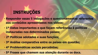 INSTRUÇÕES
• Responder essas 5 indagações e questionamentos referentes
aos conteúdos apresentados nos vídeos:
• 1º Datas importantes e que façam referências à políticas
instauradas nos determinados países;
• 2º Políticas adotadas e suas funções;
• 3º Análise comparativa entre os países em questão;
• 4º Problemáticas sociais percebidas;
• 5º Frases que chamem sua atenção durante os docs.
 