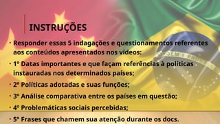 INSTRUÇÕES
• Responder essas 5 indagações e questionamentos referentes
aos conteúdos apresentados nos vídeos:
• 1º Datas importantes e que façam referências à políticas
instauradas nos determinados países;
• 2º Políticas adotadas e suas funções;
• 3º Análise comparativa entre os países em questão;
• 4º Problemáticas sociais percebidas;
• 5º Frases que chamem sua atenção durante os docs.
 