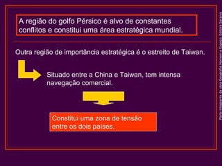 Outra região de importância estratégica é o estreito de Taiwan.
Situado entre a China e Taiwan, tem intensa
navegação comercial.

Constitui uma zona de tensão
entre os dois países.

Parte integrante da obra Geografia Homem e Espaço, Editora Saraiva

A região do golfo Pérsico é alvo de constantes
conflitos e constitui uma área estratégica mundial.

 