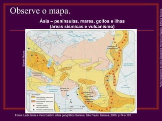 Sidnei Moura

Ásia – penínsulas, mares, golfos e ilhas
(áreas sísmicas e vulcanismo)

Fonte: Leda Ísola e Vera Caldini. Atlas geográfico Saraiva. São Paulo: Saraiva, 2005. p.74 e 101 .

Parte integrante da obra Geografia Homem e Espaço, Editora Saraiva

Observe o mapa.

 