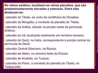 • planalto do Tibete, ao norte da cordilheira do Himalaia;
• planalto da Mongólia, a nordeste do planalto do Tibete;
• planalto da Arábia, situado na porção oeste da península
Arábica;
• planalto do Irã, localizado totalmente em território iraniano;
• planalto do Decã, na Índia, correspondente à porção central da
península do Decã;
• planalto Central Siberiano, na Rússia;
• planalto de Aldan, no extremo leste da Rússia;
• planalto de Anatólia, na Turquia;
• planalto do Pamir, a noroeste do planalto do Tibete, no
Tadjiquistão.

Parte integrante da obra Geografia Homem e Espaço, Editora Saraiva

No relevo asiático, localizam-se vários planaltos, que são
predominantemente elevados e extensos. Entre eles
destacam-se:

 