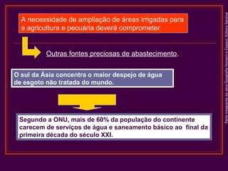 Outras fontes preciosas de abastecimento.
O sul da Ásia concentra o maior despejo de água
de esgoto não tratada do mundo.

Segundo a ONU, mais de 60% da população do continente
carecem de serviços de água e saneamento básico ao final da
primeira década do século XXI.

Parte integrante da obra Geografia Homem e Espaço, Editora Saraiva

A necessidade de ampliação de áreas irrigadas para
a agricultura e pecuária deverá comprometer

 