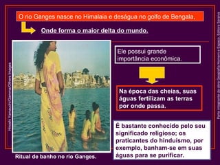 Onde forma o maior delta do mundo.

Hiroshi Yamauchi/Gamma/Others Images

Ele possui grande
importância econômica.

Na época das cheias, suas
águas fertilizam as terras
por onde passa.

Ritual de banho no rio Ganges.

É bastante conhecido pelo seu
significado religioso; os
praticantes do hinduísmo, por
exemplo, banham-se em suas
águas para se purificar.

Parte integrante da obra Geografia Homem e Espaço, Editora Saraiva

O rio Ganges nasce no Himalaia e deságua no golfo de Bengala,

 