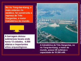 A hidrelétrica de Três Gargantas, no
rio Yang-tse-kiang, a maior do
mundo, possui 26 turbinas e
capacidade de 18 200 mW.

Parte integrante da obra Geografia Homem e Espaço, Editora Saraiva

A barragem deixou
submersos locais onde
havia 13 cidades, 4.500
aldeias e importantes
sítios arqueológicos .

Hachette Phtos Presse/Others Images

No rio Yang-tse-kiang, o
mais extenso rio
asiático, foi construída a
represa de Três
Gargantas, a maior
hidrelétrica do mundo.

 