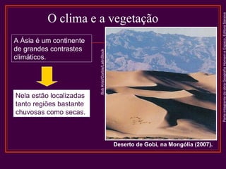 Nela estão localizadas
tanto regiões bastante
chuvosas como secas.

Deserto de Gobi, na Mongólia (2007).

Parte integrante da obra Geografia Homem e Espaço, Editora Saraiva

A Ásia é um continente
de grandes contrastes
climáticos.

Bob Krist/Corbis/LatinStock

O clima e a vegetação

 