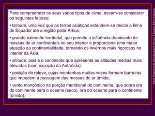 • latitude, uma vez que as terras asiáticas estendem-se desde a linha
do Equador até a região polar Ártica;
• grande extensão territorial, que permite a influência dominante de
massas de ar continentais no seu interior e proporciona uma maior
atuação da continentalidade, tornando os invernos mais rigorosos no
interior da Ásia;
• altitude, pois é o continente que apresenta as altitudes médias mais
elevadas (com exceção da Antártida);
• posição do relevo, cujas montanhas muitas vezes formam barreiras
que impedem a passagem das massas de ar úmido;
• vento monçônico na porção meridional do continente, que sopra ora
do continente para o oceano (seco), ora do oceano para o continente
(úmido).

Parte integrante da obra Geografia Homem e Espaço, Editora Saraiva

Para compreender os seus vários tipos de clima, devem-se considerar
os seguintes fatores:

 