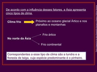 Clima frio

Próximo ao oceano glacial Ártico e nos
planaltos e montanhas
Frio ártico

No norte da Ásia
Frio continental
Correspondentes a esse tipo de clima são a tundra e a
floresta de taiga, cuja espécie predominante é o pinheiro.

Parte integrante da obra Geografia Homem e Espaço, Editora Saraiva

De acordo com a influência desses fatores, a Ásia apresenta
cinco tipos de clima.

 