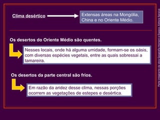 Extensas áreas na Mongólia,
China e no Oriente Médio.

Os desertos do Oriente Médio são quentes.
Nesses locais, onde há alguma umidade, formam-se os oásis,
com diversas espécies vegetais, entre as quais sobressai a
tamareira.
Os desertos da parte central são frios.
Em razão da aridez desse clima, nessas porções
ocorrem as vegetações de estepes e desértica.

Parte integrante da obra Geografia Homem e Espaço, Editora Saraiva

Clima desértico

 