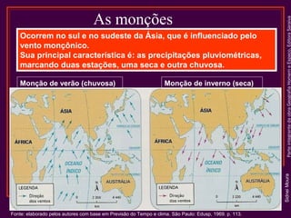 Ocorrem no sul e no sudeste da Ásia, que é influenciado pelo
vento monçônico.
Sua principal característica é: as precipitações pluviométricas,
marcando duas estações, uma seca e outra chuvosa.
Monção de inverno (seca)

Sidnei Moura

Monção de verão (chuvosa)

Parte integrante da obra Geografia Homem e Espaço, Editora Saraiva

As monções

Fonte: elaborado pelos autores com base em Previsão do Tempo e clima. São Paulo: Edusp, 1969. p. 113.

 