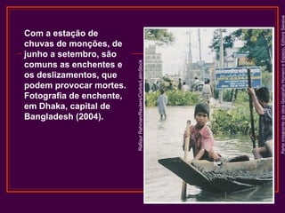 Parte integrante da obra Geografia Homem e Espaço, Editora Saraiva

Rafiqur Rahman/Reuters/Corbis/LatinStock

Com a estação de
chuvas de monções, de
junho a setembro, são
comuns as enchentes e
os deslizamentos, que
podem provocar mortes.
Fotografia de enchente,
em Dhaka, capital de
Bangladesh (2004).

 