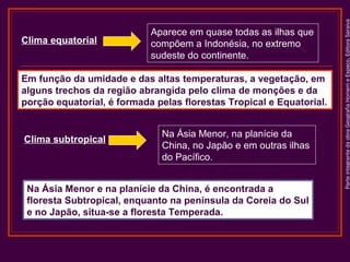 Em função da umidade e das altas temperaturas, a vegetação, em
alguns trechos da região abrangida pelo clima de monções e da
porção equatorial, é formada pelas florestas Tropical e Equatorial.

Clima subtropical

Na Ásia Menor, na planície da
China, no Japão e em outras ilhas
do Pacífico.

Na Ásia Menor e na planície da China, é encontrada a
floresta Subtropical, enquanto na península da Coreia do Sul
e no Japão, situa-se a floresta Temperada.

Parte integrante da obra Geografia Homem e Espaço, Editora Saraiva

Clima equatorial

Aparece em quase todas as ilhas que
compõem a Indonésia, no extremo
sudeste do continente.

 