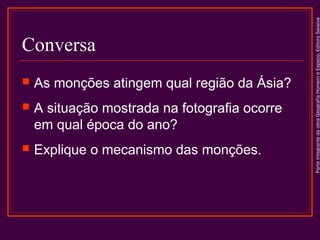 

As monções atingem qual região da Ásia?



A situação mostrada na fotografia ocorre
em qual época do ano?



Explique o mecanismo das monções.

Parte integrante da obra Geografia Homem e Espaço, Editora Saraiva

Conversa

 