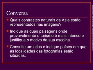 

Quais contrastes naturais da Ásia estão
representados nas imagens?



Indique as duas paisagens onde
provavelmente o turismo é mais intenso e
justifique o motivo da sua escolha.



Consulte um atlas e indique países em que
as localidades das fotografias estão
situadas.

Parte integrante da obra Geografia Homem e Espaço, Editora Saraiva

Conversa

 