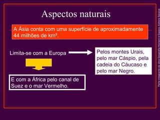 A Ásia conta com uma superfície de aproximadamente
44 milhões de km².
Limita-se com a Europa

E com a África pelo canal de
Suez e o mar Vermelho.

Pelos montes Urais,
pelo mar Cáspio, pela
cadeia do Cáucaso e
pelo mar Negro.

Parte integrante da obra Geografia Homem e Espaço, Editora Saraiva

Aspectos naturais

 