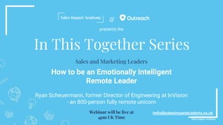 &
In This Together Series
How to be an Emotionally Intelligent
Remote Leader
Ryan Scheuermann, former Director of Engineering at InVision
- an 800-person fully remote unicorn
hello@salesimpactacademy.co.uk
Sales and Marketing Leaders
Webinar will be live at
4pm UK Time
presents the
 